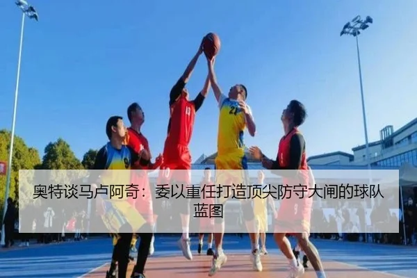 奥特谈马卢阿奇：委以重任打造顶尖防守大闸的球队蓝图 - kaiyun